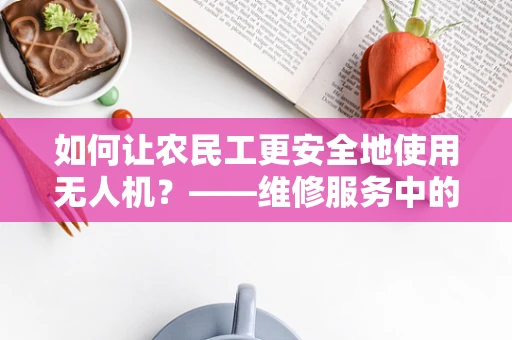 如何让农民工更安全地使用无人机？——维修服务中的关键考量