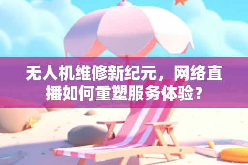 无人机维修新纪元，网络直播如何重塑服务体验？