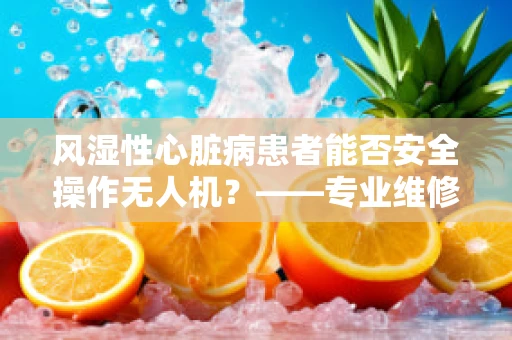 风湿性心脏病患者能否安全操作无人机？——专业维修技术员视角解析