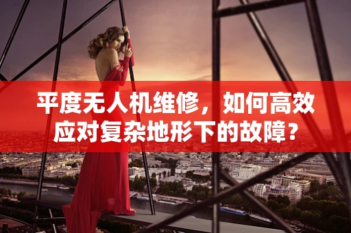 平度无人机维修，如何高效应对复杂地形下的故障？