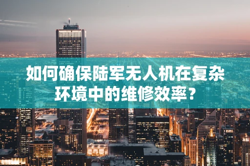 如何确保陆军无人机在复杂环境中的维修效率？