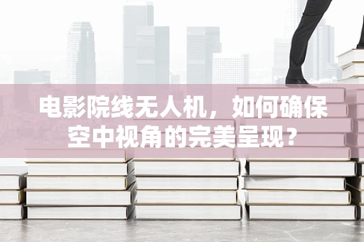 电影院线无人机，如何确保空中视角的完美呈现？