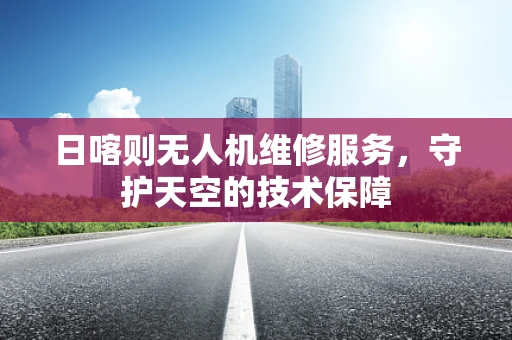 日喀则无人机维修服务，守护天空的技术保障