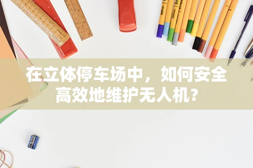 在立体停车场中，如何安全高效地维护无人机？