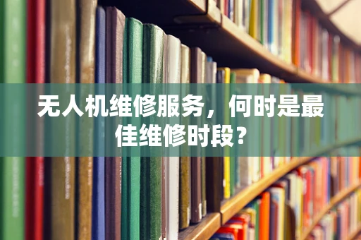 无人机维修服务，何时是最佳维修时段？