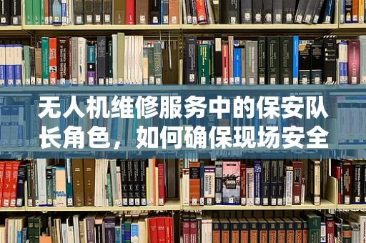 无人机维修服务中的保安队长角色，如何确保现场安全与秩序？