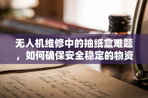 无人机维修中的抽纸盒难题，如何确保安全稳定的物资补给？