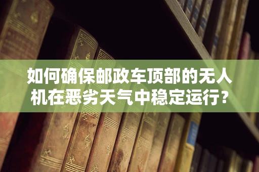 如何确保邮政车顶部的无人机在恶劣天气中稳定运行？