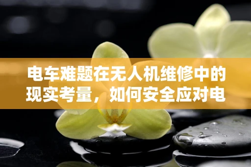 电车难题在无人机维修中的现实考量，如何安全应对电池故障？