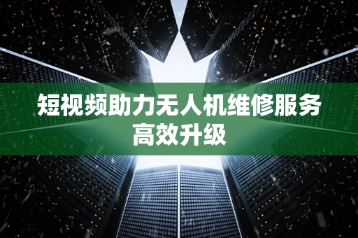短视频助力无人机维修服务高效升级