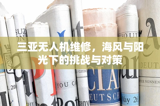 三亚无人机维修，海风与阳光下的挑战与对策