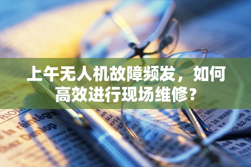 上午无人机故障频发，如何高效进行现场维修？