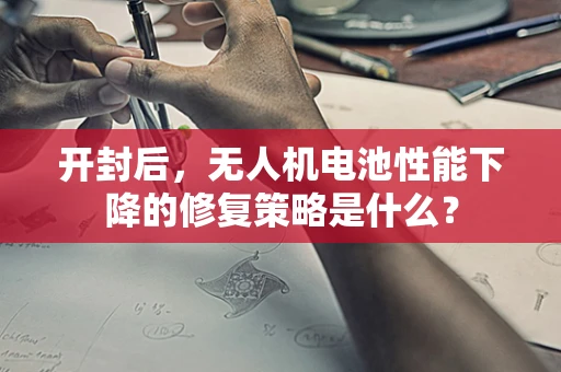 开封后，无人机电池性能下降的修复策略是什么？
