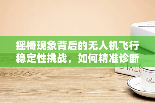 摇椅现象背后的无人机飞行稳定性挑战，如何精准诊断与修复？