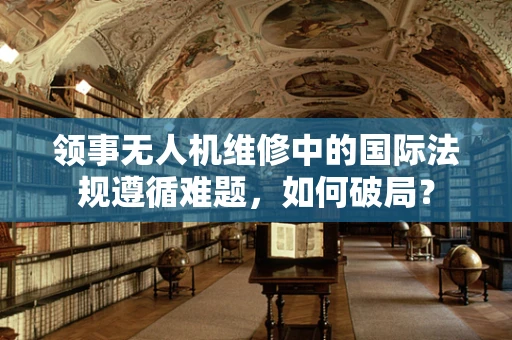 领事无人机维修中的国际法规遵循难题，如何破局？