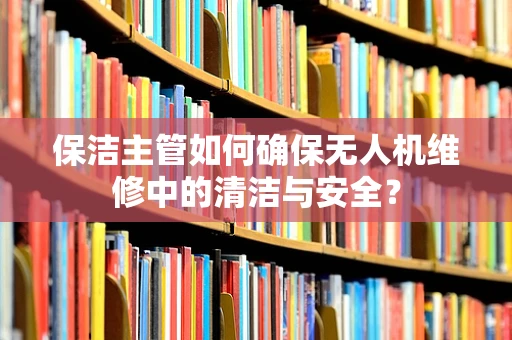 保洁主管如何确保无人机维修中的清洁与安全？