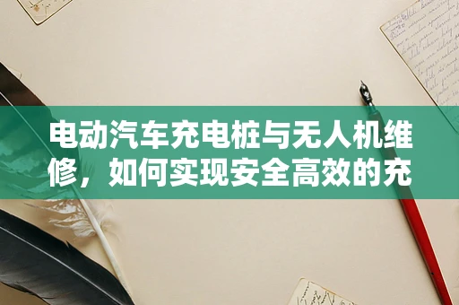电动汽车充电桩与无人机维修，如何实现安全高效的充电对接？