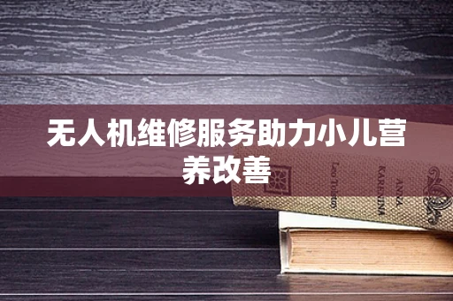 无人机维修服务助力小儿营养改善