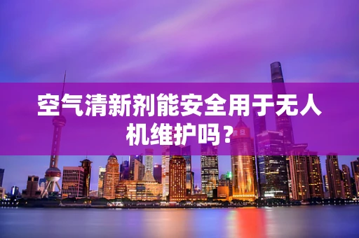 空气清新剂能安全用于无人机维护吗？