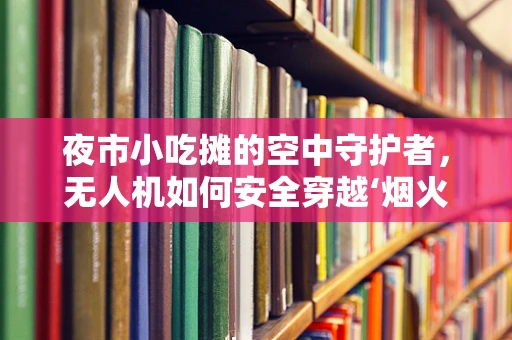 夜市小吃摊的空中守护者，无人机如何安全穿越‘烟火气’？