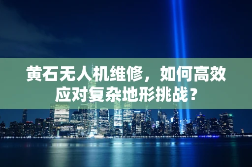黄石无人机维修，如何高效应对复杂地形挑战？