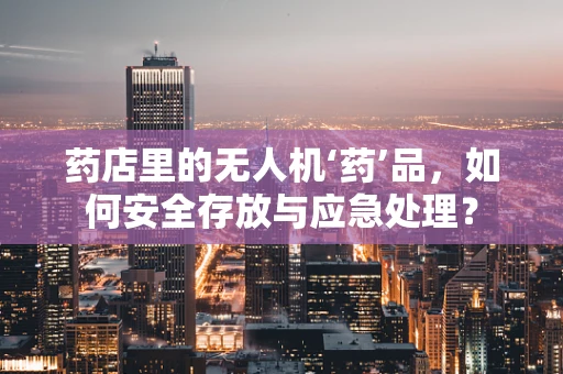 药店里的无人机‘药’品，如何安全存放与应急处理？