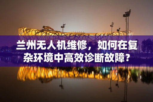 兰州无人机维修，如何在复杂环境中高效诊断故障？