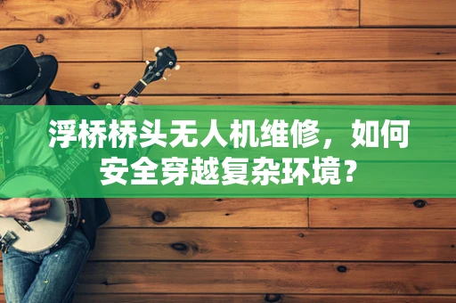 浮桥桥头无人机维修，如何安全穿越复杂环境？