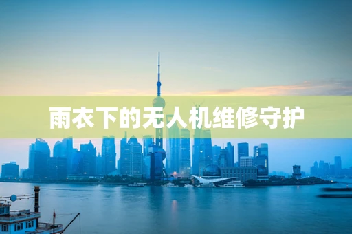 雨衣下的无人机维修守护