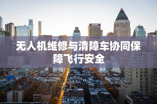 无人机维修与清障车协同保障飞行安全