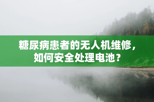 糖尿病患者的无人机维修，如何安全处理电池？