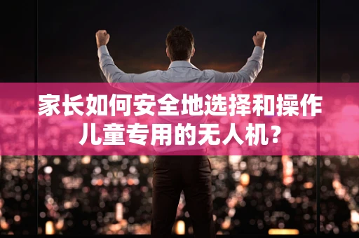 家长如何安全地选择和操作儿童专用的无人机？