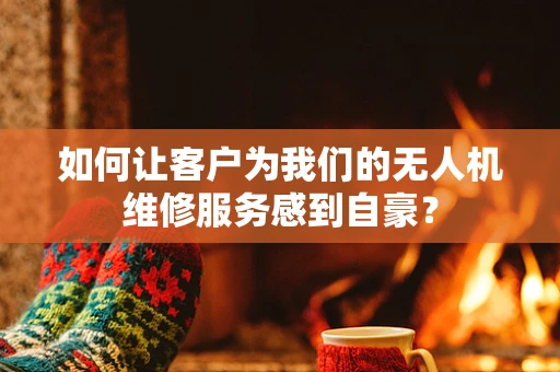 如何让客户为我们的无人机维修服务感到自豪？