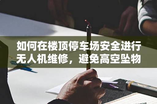 如何在楼顶停车场安全进行无人机维修，避免高空坠物风险？