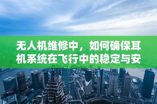 无人机维修中，如何确保耳机系统在飞行中的稳定与安全？