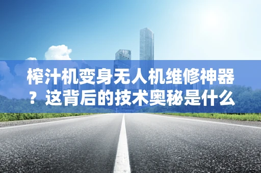 榨汁机变身无人机维修神器？这背后的技术奥秘是什么？