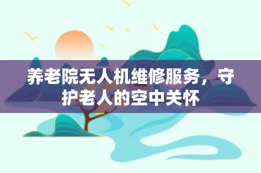 养老院无人机维修服务，守护老人的空中关怀