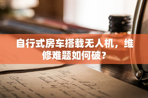 自行式房车搭载无人机，维修难题如何破？