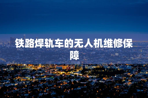 铁路焊轨车的无人机维修保障