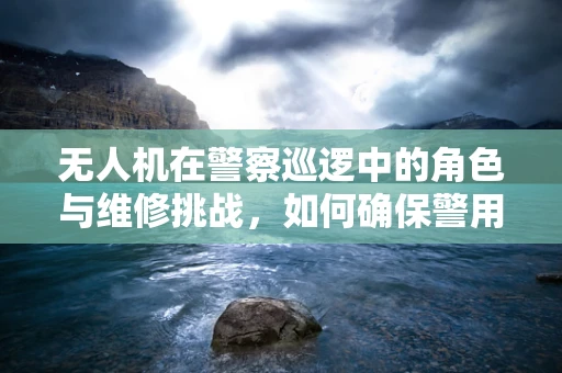 无人机在警察巡逻中的角色与维修挑战，如何确保警用无人机的高效运行？
