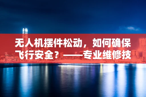 无人机摆件松动，如何确保飞行安全？——专业维修技术员解答