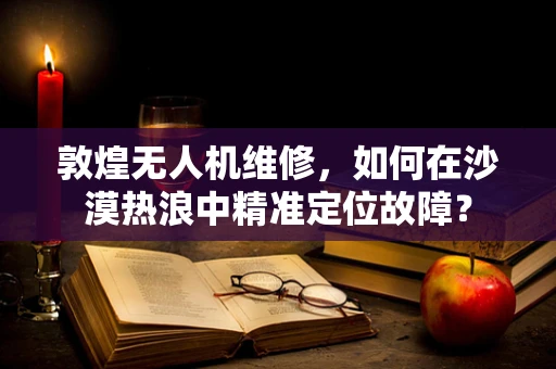 敦煌无人机维修，如何在沙漠热浪中精准定位故障？