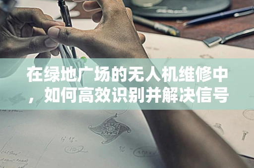 在绿地广场的无人机维修中，如何高效识别并解决信号干扰问题？