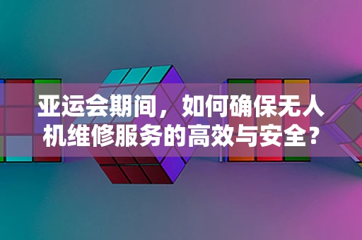亚运会期间，如何确保无人机维修服务的高效与安全？