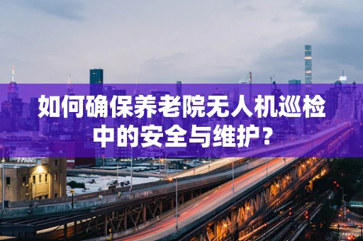 如何确保养老院无人机巡检中的安全与维护？