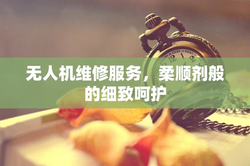 无人机维修服务，柔顺剂般的细致呵护