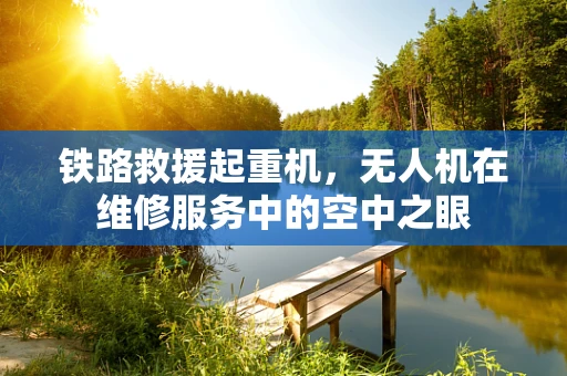 铁路救援起重机，无人机在维修服务中的空中之眼