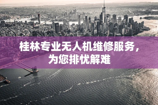 桂林专业无人机维修服务，为您排忧解难
