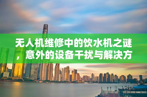 无人机维修中的饮水机之谜，意外的设备干扰与解决方案