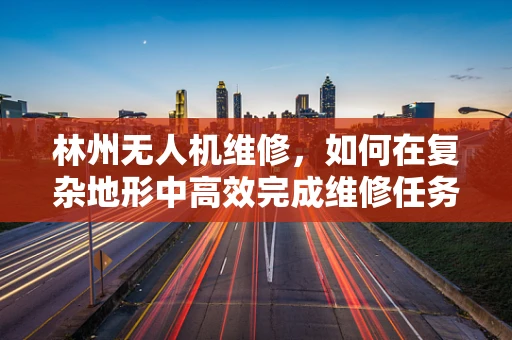 林州无人机维修，如何在复杂地形中高效完成维修任务？